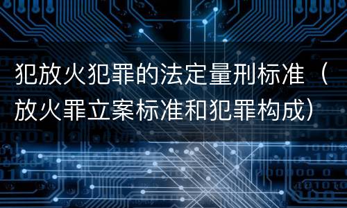 犯放火犯罪的法定量刑标准（放火罪立案标准和犯罪构成）