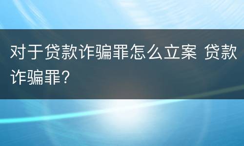 对于贷款诈骗罪怎么立案 贷款诈骗罪?