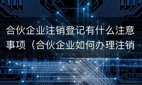 合伙企业注销登记有什么注意事项（合伙企业如何办理注销登记手续）