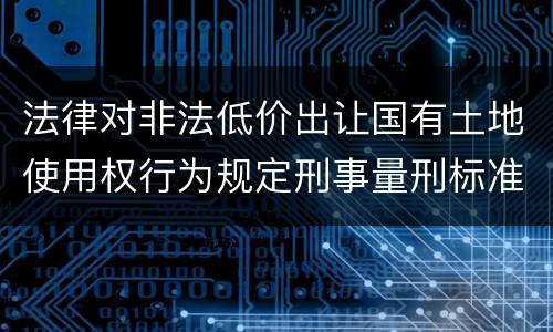 法律对非法低价出让国有土地使用权行为规定刑事量刑标准是什么