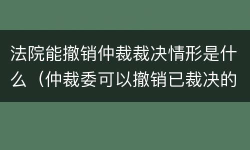 法院能撤销仲裁裁决情形是什么（仲裁委可以撤销已裁决的案件吗?）