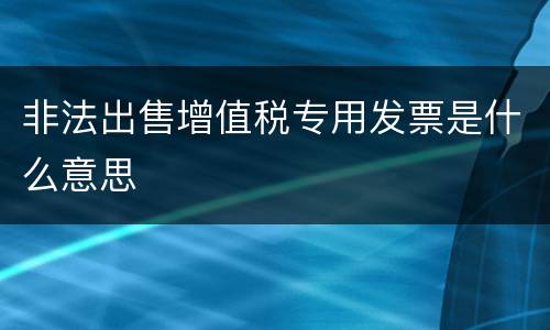 非法出售增值税专用发票是什么意思