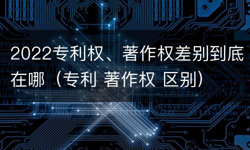 2022专利权、著作权差别到底在哪（专利 著作权 区别）