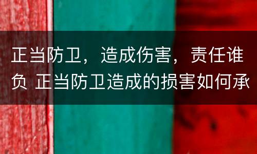 正当防卫，造成伤害，责任谁负 正当防卫造成的损害如何承担责任