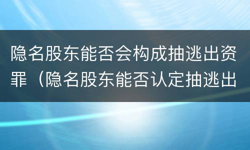 隐名股东能否会构成抽逃出资罪（隐名股东能否认定抽逃出资）