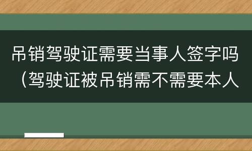 吊销驾驶证需要当事人签字吗（驾驶证被吊销需不需要本人签字）