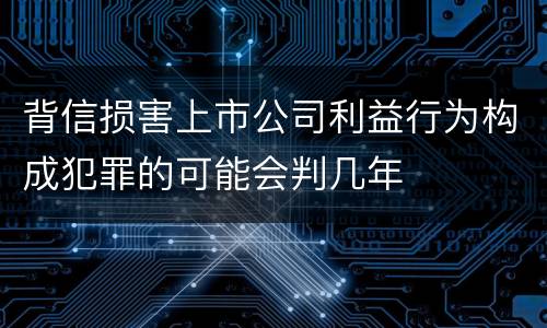 背信损害上市公司利益行为构成犯罪的可能会判几年
