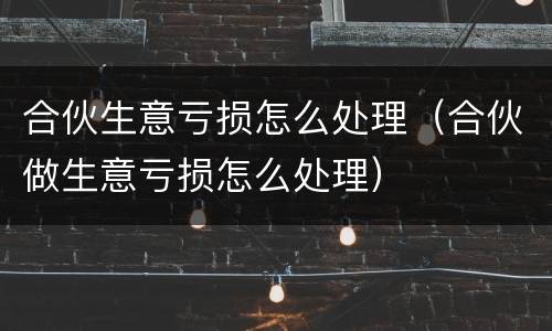 合伙生意亏损怎么处理（合伙做生意亏损怎么处理）