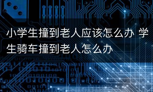 小学生撞到老人应该怎么办 学生骑车撞到老人怎么办