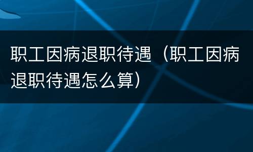 职工因病退职待遇（职工因病退职待遇怎么算）