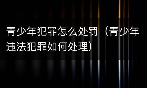 青少年犯罪怎么处罚（青少年违法犯罪如何处理）