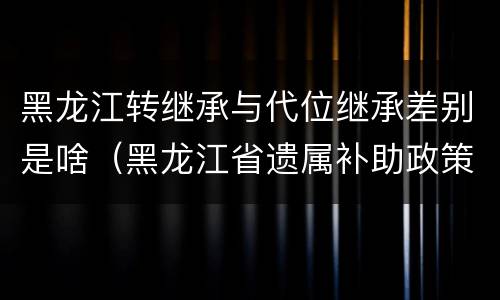 黑龙江转继承与代位继承差别是啥（黑龙江省遗属补助政策最新）