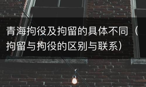 青海拘役及拘留的具体不同（拘留与拘役的区别与联系）