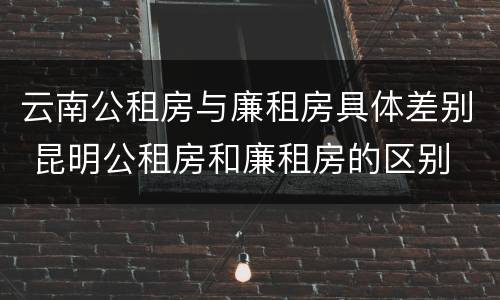 云南公租房与廉租房具体差别 昆明公租房和廉租房的区别