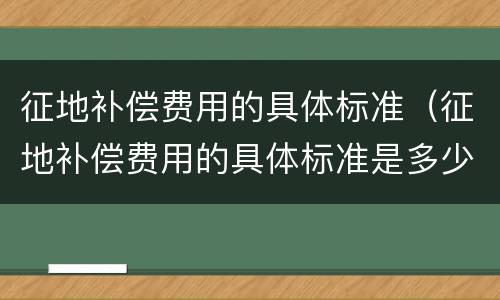 征地补偿费用的具体标准（征地补偿费用的具体标准是多少）
