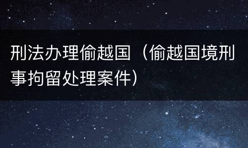 刑法办理偷越国（偷越国境刑事拘留处理案件）