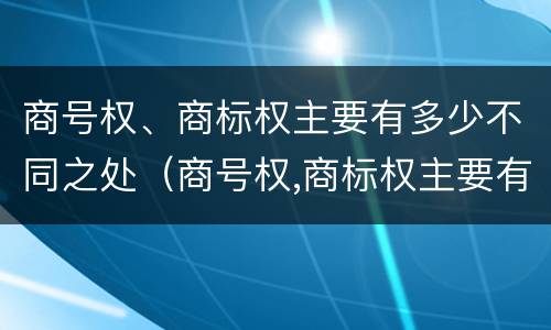 商号权、商标权主要有多少不同之处（商号权,商标权主要有多少不同之处和不同）