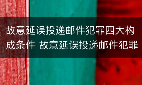 故意延误投递邮件犯罪四大构成条件 故意延误投递邮件犯罪四大构成条件是什么