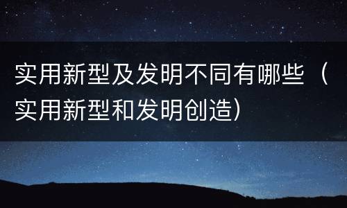 实用新型及发明不同有哪些（实用新型和发明创造）
