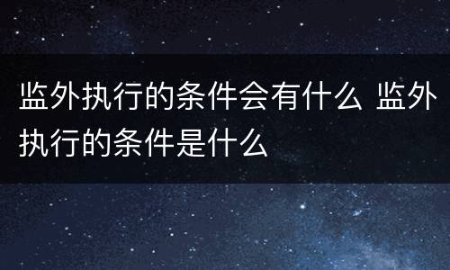 监外执行的条件会有什么 监外执行的条件是什么