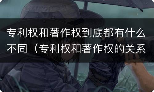 专利权和著作权到底都有什么不同（专利权和著作权的关系）