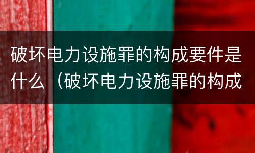 破坏电力设施罪的构成要件是什么（破坏电力设施罪的构成要件是什么呢）