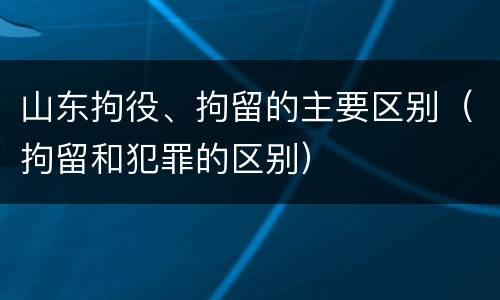 山东拘役、拘留的主要区别（拘留和犯罪的区别）