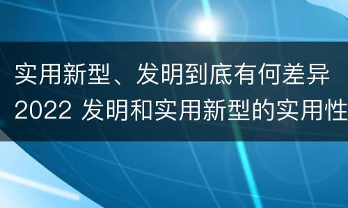 实用新型、发明到底有何差异2022 发明和实用新型的实用性