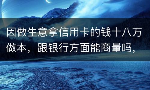 因做生意拿信用卡的钱十八万做本，跟银行方面能商量吗，银行会不会诉讼会不会坐牢