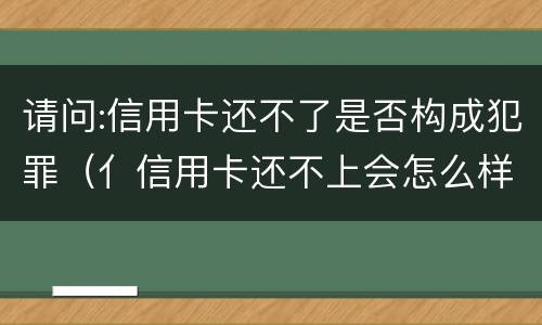 请问:信用卡还不了是否构成犯罪（亻信用卡还不上会怎么样）
