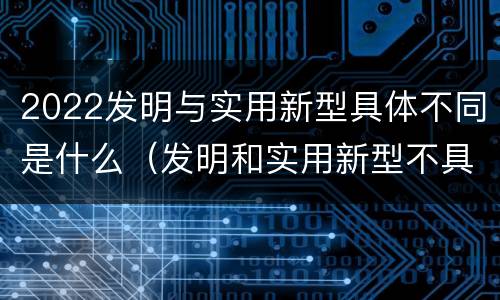 2022发明与实用新型具体不同是什么（发明和实用新型不具有什么特性）
