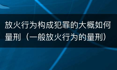 放火行为构成犯罪的大概如何量刑（一般放火行为的量刑）