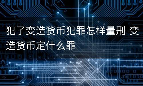 犯了变造货币犯罪怎样量刑 变造货币定什么罪