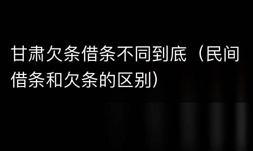 甘肃欠条借条不同到底（民间借条和欠条的区别）