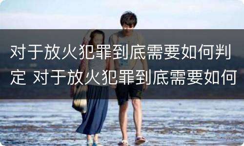 对于放火犯罪到底需要如何判定 对于放火犯罪到底需要如何判定罪名
