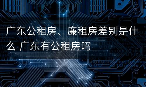 广东公租房、廉租房差别是什么 广东有公租房吗