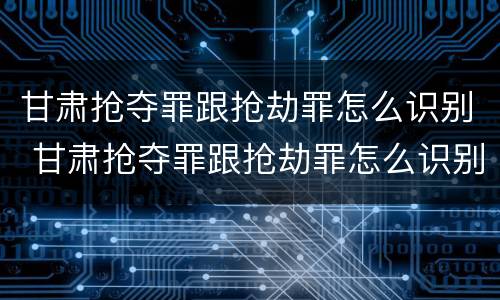 甘肃抢夺罪跟抢劫罪怎么识别 甘肃抢夺罪跟抢劫罪怎么识别判刑