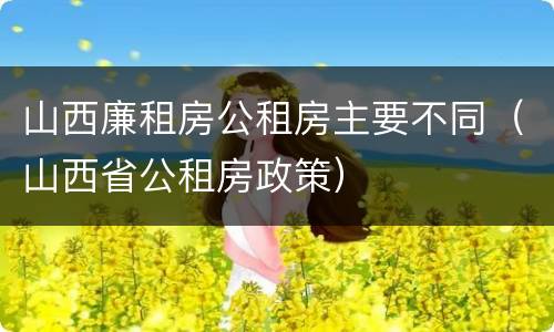 山西廉租房公租房主要不同（山西省公租房政策）