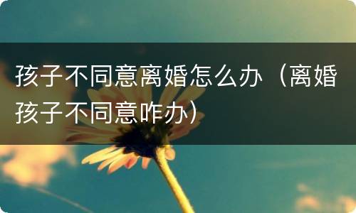 孩子不同意离婚怎么办（离婚孩子不同意咋办）