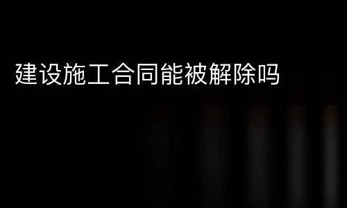 建设施工合同能被解除吗