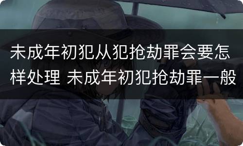 未成年初犯从犯抢劫罪会要怎样处理 未成年初犯抢劫罪一般判多久