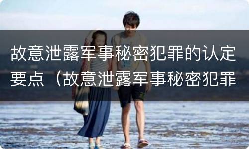 故意泄露军事秘密犯罪的认定要点（故意泄露军事秘密犯罪的认定要点是什么）