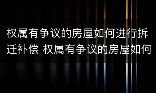 权属有争议的房屋如何进行拆迁补偿 权属有争议的房屋如何进行拆迁补偿