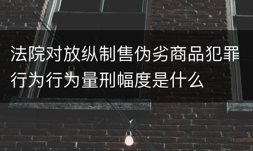 法院对放纵制售伪劣商品犯罪行为行为量刑幅度是什么