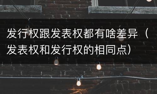 发行权跟发表权都有啥差异（发表权和发行权的相同点）