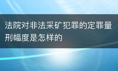 法院对非法采矿犯罪的定罪量刑幅度是怎样的