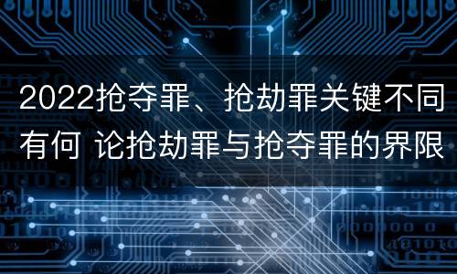 2022抢夺罪、抢劫罪关键不同有何 论抢劫罪与抢夺罪的界限