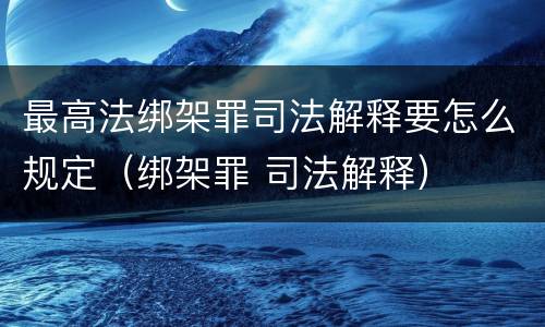 最高法绑架罪司法解释要怎么规定（绑架罪 司法解释）