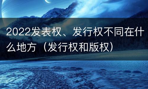 2022发表权、发行权不同在什么地方（发行权和版权）