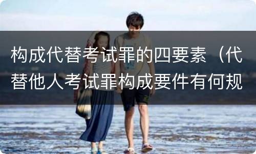 构成代替考试罪的四要素（代替他人考试罪构成要件有何规定）